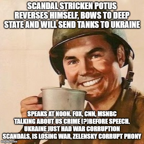 what a completely unnecessary world war / nuclear armageddon | SCANDAL STRICKEN POTUS REVERSES HIMSELF, BOWS TO DEEP STATE AND WILL SEND TANKS TO UKRAINE; SPEAKS AT NOON. FOX, CNN, MSNBC TALKING ABOUT US CRIME (?)BEFORE SPEECH. UKRAINE JUST HAD WAR CORRUPTION SCANDALS, IS LOSING WAR, ZELENSKY CORRUPT PHONY | image tagged in coffee soldier | made w/ Imgflip meme maker