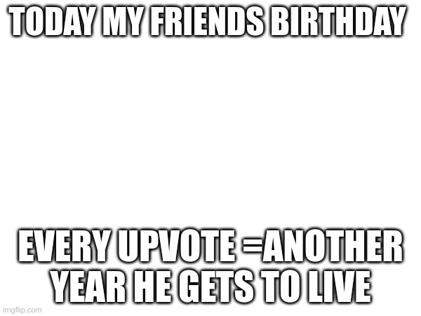plz upvote | TODAY MY FRIENDS BIRTHDAY; EVERY UPVOTE =ANOTHER YEAR HE GETS TO LIVE | image tagged in happy birthday | made w/ Imgflip meme maker