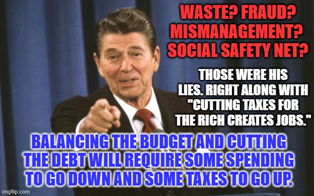 Clear the dancing monkeys off the stage. Cue the serious public servants. Begin. | WASTE? FRAUD? MISMANAGEMENT?  SOCIAL SAFETY NET? THOSE WERE HIS LIES. RIGHT ALONG WITH "CUTTING TAXES FOR THE RICH CREATES JOBS."; BALANCING THE BUDGET AND CUTTING THE DEBT WILL REQUIRE SOME SPENDING TO GO DOWN AND SOME TAXES TO GO UP. | image tagged in ronald reagan | made w/ Imgflip meme maker