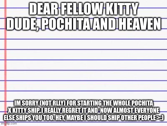 i started a new ship :D | DEAR FELLOW KITTY DUDE, POCHITA AND HEAVEN; IM SORRY (NOT RLLY) FOR STARTING THE WHOLE POCHITA X KITTY SHIP..I REALLY REGRET IT AND  NOW ALMOST EVERYONE ELSE SHIPS YOU TOO. HEY, MAYBE I SHOULD SHIP OTHER PEOPLE >:) | image tagged in honest letter | made w/ Imgflip meme maker
