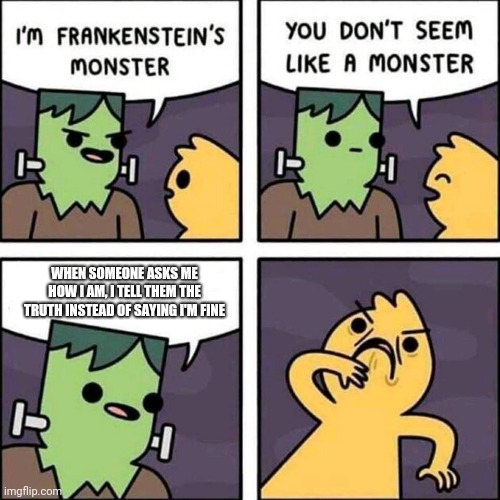 frankenstein's monster | WHEN SOMEONE ASKS ME HOW I AM, I TELL THEM THE TRUTH INSTEAD OF SAYING I'M FINE | image tagged in frankenstein's monster | made w/ Imgflip meme maker