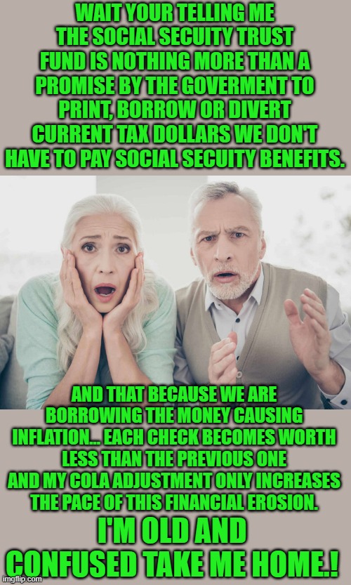 yep | WAIT YOUR TELLING ME THE SOCIAL SECUITY TRUST FUND IS NOTHING MORE THAN A PROMISE BY THE GOVERMENT TO PRINT, BORROW OR DIVERT CURRENT TAX DOLLARS WE DON'T HAVE TO PAY SOCIAL SECUITY BENEFITS. AND THAT BECAUSE WE ARE BORROWING THE MONEY CAUSING INFLATION... EACH CHECK BECOMES WORTH LESS THAN THE PREVIOUS ONE AND MY COLA ADJUSTMENT ONLY INCREASES THE PACE OF THIS FINANCIAL EROSION. I'M OLD AND CONFUSED TAKE ME HOME.! | image tagged in ssn | made w/ Imgflip meme maker