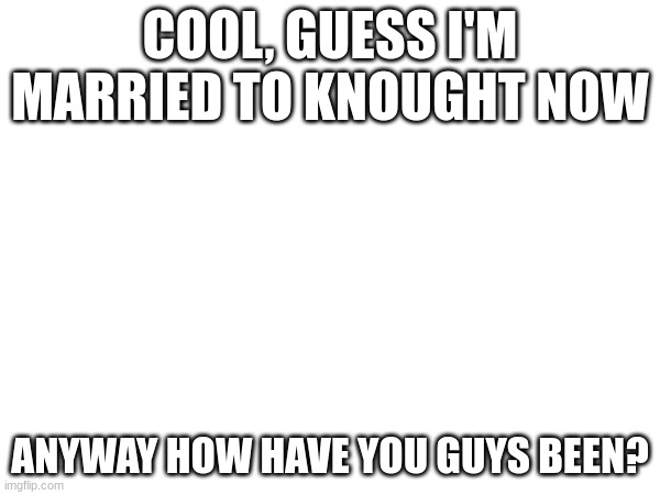 COOL, GUESS I'M MARRIED TO KNOUGHT NOW; ANYWAY HOW HAVE YOU GUYS BEEN? | made w/ Imgflip meme maker
