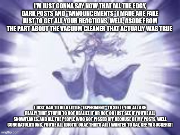 YGO tpose | I'M JUST GONNA SAY NOW THAT ALL THE EDGY, DARK POSTS AND "ANNOUNCEMENTS" I MADE ARE FAKE JUST TO GET ALL YOUR REACTIONS, WELL, ASODE FROM THE PART ABOUT THE VACUUM CLEANER THAT ACTUALLY WAS TRUE; I JUST HAD TO DO A LITTLE "EXPERIMENT" TO SEE IF YOU ALL ARE REALLY THAT STUPID TO NOT REALIZE IT OR NOT, OR JUST SEE IF YOU'RE ALL SNOWFLAKES, AND ALL THE PEOPLE WHO GOT PISSED OFF BECAUSE OF MY POSTS, WELL CONGRATULATIONS, YOU'RE ALL IDIOTS! OKAY, THAT'S ALL I WANTED TO SAY, SEE YA SUCKERS!! | image tagged in ygo tpose | made w/ Imgflip meme maker