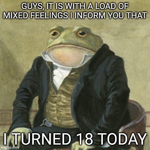 And I don't know how to react lol | GUYS, IT IS WITH A LOAD OF MIXED FEELINGS I INFORM YOU THAT; I TURNED 18 TODAY | image tagged in gentlemen it is with great pleasure to inform you that | made w/ Imgflip meme maker