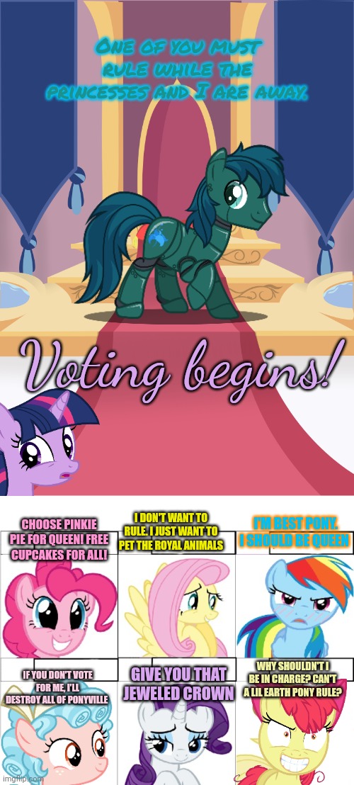 Pony election | One of you must rule while the princesses and I are away. Voting begins! I DON'T WANT TO RULE. I JUST WANT TO PET THE ROYAL ANIMALS; I'M BEST PONY. I SHOULD BE QUEEN; CHOOSE PINKIE PIE FOR QUEEN! FREE CUPCAKES FOR ALL! GIVE YOU THAT JEWELED CROWN; IF YOU DON'T VOTE FOR ME, I'LL DESTROY ALL OF PONYVILLE; WHY SHOULDN'T I BE IN CHARGE? CAN'T A LIL EARTH PONY RULE? | image tagged in throne room,pony reaction,pony,election | made w/ Imgflip meme maker