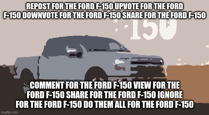 REPOST FOR THE FORD F-150 UPVOTE FOR THE FORD F-150 DOWNVOTE FOR THE FORD F-150 SHARE FOR THE FORD F-150; COMMENT FOR THE FORD F-150 VIEW FOR THE FORD F-150 SHARE FOR THE FORD F-150 IGNORE FOR THE FORD F-150 DO THEM ALL FOR THE FORD F-150 | made w/ Imgflip meme maker