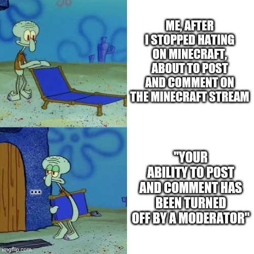 can someone the minecraft mods that I stopped hating on minecraft |  ME, AFTER I STOPPED HATING ON MINECRAFT, ABOUT TO POST AND COMMENT ON THE MINECRAFT STREAM; "YOUR ABILITY TO POST AND COMMENT HAS BEEN TURNED OFF BY A MODERATOR"; ... | image tagged in squidward chair,squidward,memes,relatable,reality is often dissapointing,sleepy moderator | made w/ Imgflip meme maker