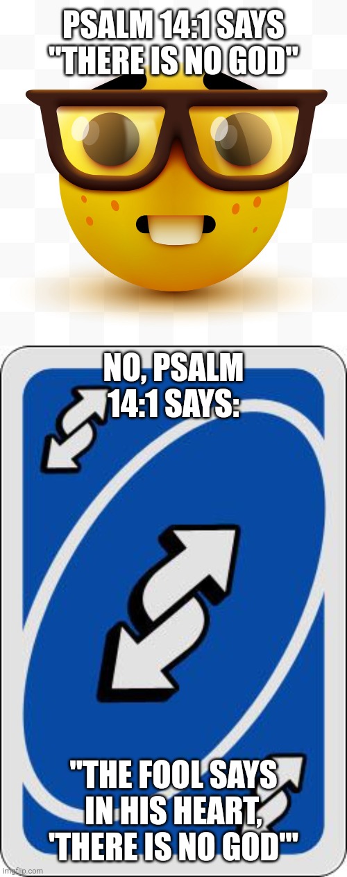 Bible No U | PSALM 14:1 SAYS "THERE IS NO GOD"; NO, PSALM 14:1 SAYS:; "THE FOOL SAYS IN HIS HEART, 'THERE IS NO GOD'" | image tagged in nerd emoji,uno reverse card,psalms,no u | made w/ Imgflip meme maker