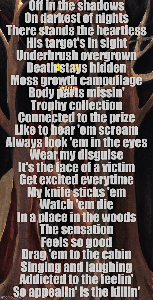 The Calling | Off in the shadows
On darkest of nights

There stands the heartless
His target's in sight

Underbrush overgrown
Death stays hidden

Moss growth camouflage
Body parts missin'

Trophy collection
Connected to the prize

Like to hear 'em scream
Always look 'em in the eyes

Wear my disguise
It's the face of a victim

Get excited everytime
My knife sticks 'em

Watch 'em die
In a place in the woods
The sensation
Feels so good
Drag 'em to the cabin
Singing and laughing
Addicted to the feelin'
So appealin' is the killin' | image tagged in a place in the woods | made w/ Imgflip meme maker