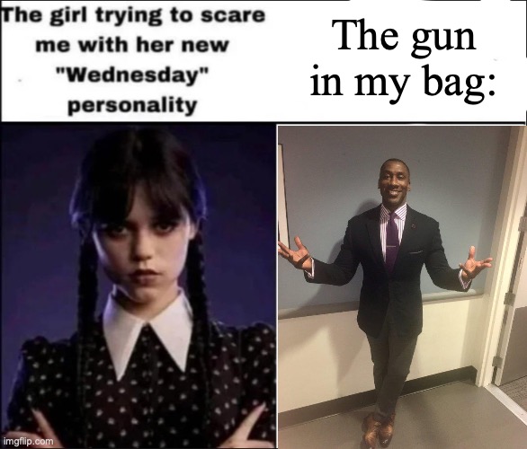 The girl trying to scare me with her new Wednesday personality | The gun in my bag: | image tagged in the girl trying to scare me with her new wednesday personality | made w/ Imgflip meme maker