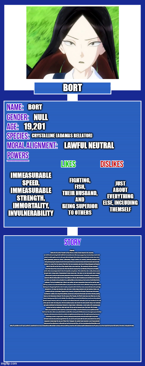 I apologize for the story section, literally nothing I could do made it readable lol | BORT; BORT; NULL; 19,201; CRYSTALLINE (ADAMAS BELLATOR); LAWFUL NEUTRAL; IMMEASURABLE SPEED, IMMEASURABLE STRENGTH, IMMORTALITY, INVULNERABILITY; JUST ABOUT EVERYTHING ELSE, INCLUDING THEMSELF; FIGHTING, FISH, THEIR HUSBAND, AND BEING SUPERIOR TO OTHERS; Originally hailing from the anime Houseki no Kuni, Bort is a warrior at heart shaped by the unceasing war with the ethereal beings that inhabit their homeworld's moon. From a young age, they were raised by a mechanical priest named Kongo-Sensei who, although not their biological father, took on that role for Bort and a few dozen other young Crystallines, dubbed the Lustrous. Unfortunately, Kongo's creators, the Lunarians, continually attempted to "fix" him by kidnapping his adopted children in the hopes that he would relent and resume his intended functions in their service. As a result, from the moment of their birth, Bort was constantly under threat of being kidnapped and forced to battle for their life and the lives of their adopted sisters every single day. This experience left deep emotional scars that not even they were aware of until far later. Bort emerged as the most effective of the Lustrous in battle, and the others increasingly looked to them for inspiration and guidance. This molded them into a coldly rational person and gave them a strong sense of responsibility for those around them. This made it all the more painful when a number of the Lustrous, led by Phosphophyllite, betrayed the others and fled to the moon. Worst of all, among the traitors were both of Bort's sisters, Diamond and Yellow Diamond. Shortly after this terrible event, their life was thrown into an entirely new direction when a (relatively) young Black Diamond stumbled upon their world on his first trip into the multiverse. The two immediately took a liking to one another, and grew progressively closer over the next few years until they married and moved back to Black Diamond's palace on Homeworld. This thrust Bort from being a simple warrior to being ruler of a growing interdimensional empire, an experience for which they were unprepared but proved surprisingly competent at. For nearly nine thousand years, Bort lived a mostly happy existence with their husband, friends, and quintillions of loyal subordinates. Tragedy struck, however, during the Valor Crusade. That war saw an immense multinational coalition, including the Crystallines, declare war on the embodiment of all evil in the multiverse, a being known as the Malevolence Network. Over the course of the Crusade, all of Bort's loved ones were killed one at a time, slowly chipping away at their mental stability. When Black Diamond was finally killed, they were thrown into a state of absolute despair. However, what no one expected was the Black Diamond's destructive power was transferred to his next of kin upon his death- that being Bort. With this newfound power, Bort became the most powerful being in the multiverse and easily annihilated the Malevolence Network in a single instant. Unfortunately, a small portion of its consciousness survived and took up residence within their mind. For the next ten thousand years, Bort lived a life of misery, totally alone despite the entire empire they ruled save for the literal embodiment of evil as a concept living inside their head. To make matters worse, Bort's traitorous sister Dia made a pact with Malevolence and was given power identical to theirs, and the two clashed violently and often during Bort's period of depression. During this period, they became increasingly suicidal and genocidal, habitually destroying entire species while also searching for a way to kill themself. Unable to die, Bort lived against their will until, ten thousand years after his death, Black Diamond suddenly reappeared, having fought his way out of literal Hell. Overjoyed, the reunited lovers launched a war of unprecedented scale across the entire known multiverse known as the Ascendant War, until they were betrayed by Black Diamond's sister, Purple Diamond. Purple used their unparalleled chronomancy to trap Bort and Black Diamond beyond the end of time, where they still reside except for brief periods when Purple summons them back to the present to destroy otherwise unstoppable threats. | image tagged in oc full showcase v2 | made w/ Imgflip meme maker