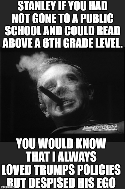 General Ripper (Dr. Strangelove) | STANLEY IF YOU HAD NOT GONE TO A PUBLIC SCHOOL AND COULD READ ABOVE A 6TH GRADE LEVEL. YOU WOULD KNOW THAT I ALWAYS LOVED TRUMPS POLICIES BU | image tagged in general ripper dr strangelove | made w/ Imgflip meme maker