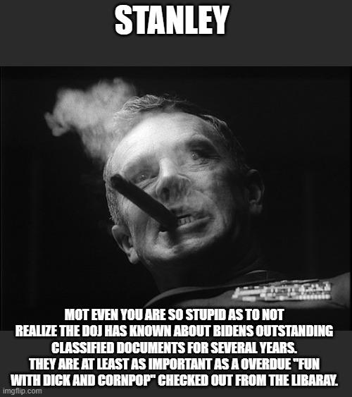 General Ripper (Dr. Strangelove) | STANLEY MOT EVEN YOU ARE SO STUPID AS TO NOT REALIZE THE DOJ HAS KNOWN ABOUT BIDENS OUTSTANDING CLASSIFIED DOCUMENTS FOR SEVERAL YEARS. THEY | image tagged in general ripper dr strangelove | made w/ Imgflip meme maker