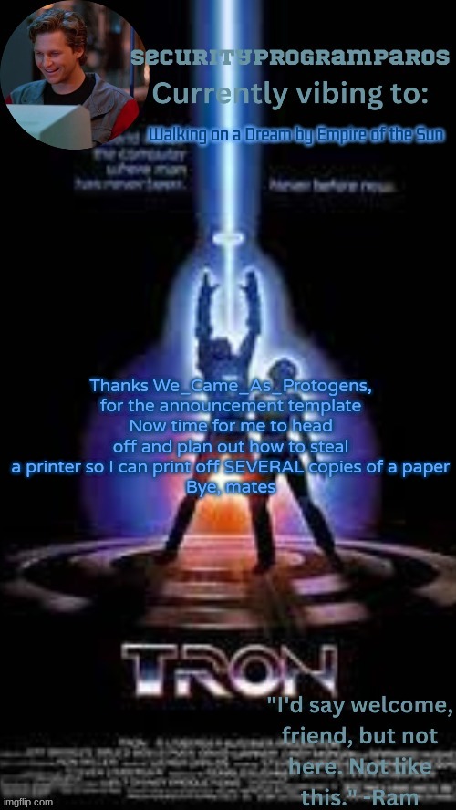 Hell yeah | Walking on a Dream by Empire of the Sun; Thanks We_Came_As_Protogens, for the announcement template
Now time for me to head off and plan out how to steal a printer so I can print off SEVERAL copies of a paper
Bye, mates | image tagged in paros's tron 1982 template | made w/ Imgflip meme maker