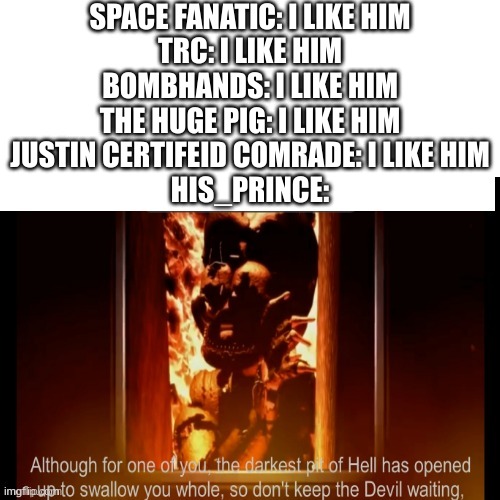 same applies to her_beast. My thoughts on random imgflippers | SPACE FANATIC: I LIKE HIM
TRC: I LIKE HIM
BOMBHANDS: I LIKE HIM
THE HUGE PIG: I LIKE HIM
JUSTIN CERTIFEID COMRADE: I LIKE HIM
HIS_PRINCE: | image tagged in the darkest pit of hell | made w/ Imgflip meme maker