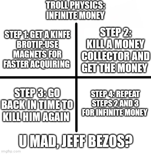 Troll physics | TROLL PHYSICS:
INFINITE MONEY; STEP 1: GET A KINFE
BROTIP:USE MAGNETS FOR FASTER ACQUIRING; STEP 2: KILL A MONEY COLLECTOR AND GET THE MONEY; STEP 4: REPEAT STEPS 2 AND 3 FOR INFINITE MONEY; STEP 3: GO BACK IN TIME TO KILL HIM AGAIN; U MAD, JEFF BEZOS? | image tagged in memes,blank starter pack,troll physics | made w/ Imgflip meme maker