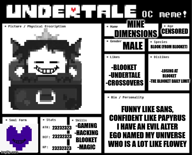 Mine Dimensions OC | CENSORED; MINE DIMENSIONS; MALE; BLOOK (FROM BLOOKET); -BLOOKET 
-UNDERTALE
-CROSSOVERS; -LOSING AT BLOOKET
-THE BLOOKET DAILY LIMIT; FUNNY LIKE SANS, CONFIDENT LIKE PAPYRUS
I HAVE AN EVIL ALTER EGO NAMED MY UNIVERSE WHO IS A LOT LIKE FLOWEY; -GAMING
-HACKING BLOOKET
-MAGIC; 23232323; 23232323; 23232323 | image tagged in undertale oc template | made w/ Imgflip meme maker