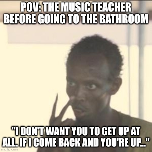 This happened today XD | POV: THE MUSIC TEACHER BEFORE GOING TO THE BATHROOM; "I DON'T WANT YOU TO GET UP AT ALL. IF I COME BACK AND YOU'RE UP..." | image tagged in memes,look at me | made w/ Imgflip meme maker