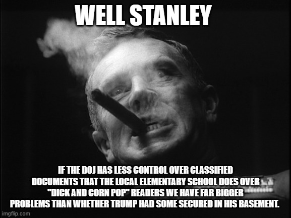 General Ripper (Dr. Strangelove) | WELL STANLEY IF THE DOJ HAS LESS CONTROL OVER CLASSIFIED DOCUMENTS THAT THE LOCAL ELEMENTARY SCHOOL DOES OVER "DICK AND CORN POP" READERS WE | image tagged in general ripper dr strangelove | made w/ Imgflip meme maker