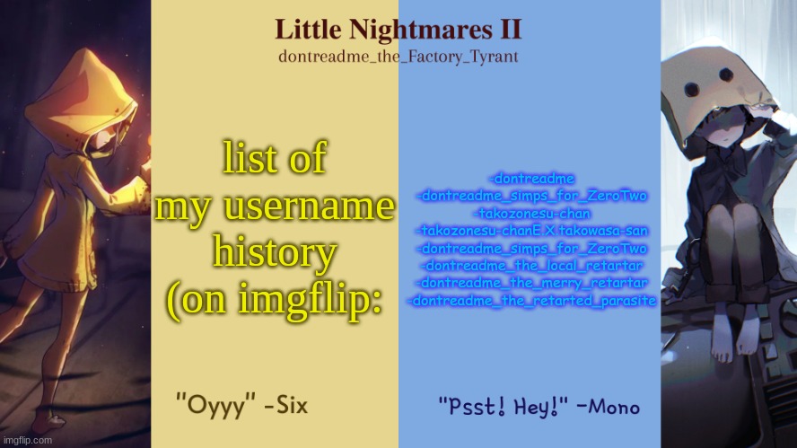 listed in order (one got repeated cuz i changed my name to that again) | list of my username history (on imgflip:; -dontreadme
-dontreadme_simps_for_ZeroTwo
-takozonesu-chan
-takozonesu-chanE.X.takowasa-san
-dontreadme_simps_for_ZeroTwo
-dontreadme_the_local_retartar
-dontreadme_the_merry_retartar
-dontreadme_the_retarted_parasite | image tagged in drm's little nightmares temp | made w/ Imgflip meme maker
