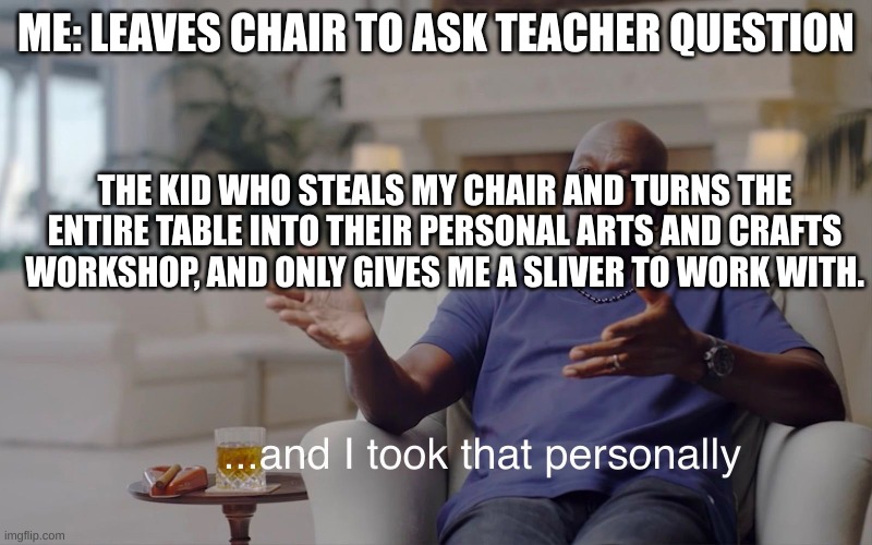 True story -2 days in a row so far :( | ME: LEAVES CHAIR TO ASK TEACHER QUESTION; THE KID WHO STEALS MY CHAIR AND TURNS THE ENTIRE TABLE INTO THEIR PERSONAL ARTS AND CRAFTS WORKSHOP, AND ONLY GIVES ME A SLIVER TO WORK WITH. | image tagged in and i took that personally | made w/ Imgflip meme maker