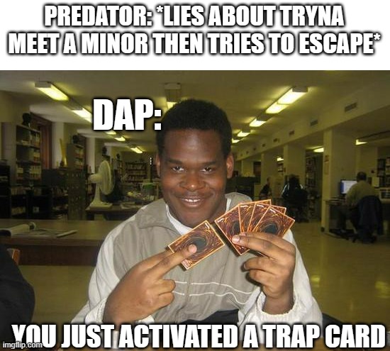 DAP gon find ya, DAP gon get ya | PREDATOR: *LIES ABOUT TRYNA MEET A MINOR THEN TRIES TO ESCAPE*; DAP:; YOU JUST ACTIVATED A TRAP CARD | image tagged in you just activated my trap card | made w/ Imgflip meme maker