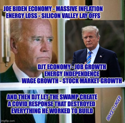 Why would someone this talented need to steal an election? | JOE BIDEN ECONOMY - MASSIVE INFLATION
ENERGY LOSS - SILICON VALLEY LAY OFFS; DJT ECONOMY - JOB GROWTH
ENERGY INDEPENDENCE
WAGE GROWTH - STOCK MARKET GROWTH; AND THEN DJT LET THE SWAMP CREATE
A COVID RESPONSE THAT DESTROYED 
EVERYTHING HE WORKED TO BUILD; BRUCE C LINDER | image tagged in sad joe biden,djt,trump,economy | made w/ Imgflip meme maker