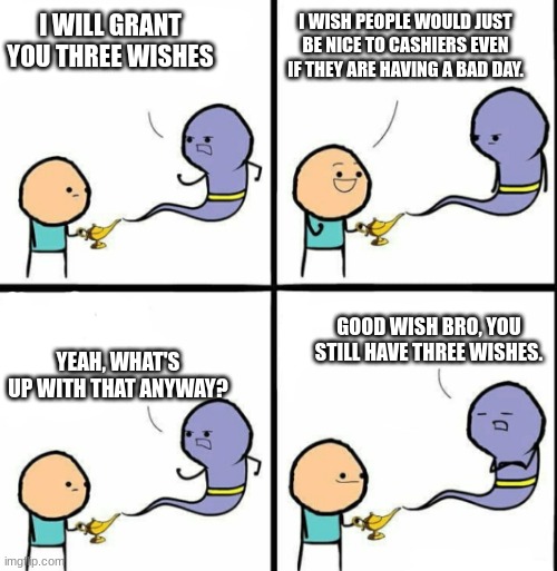 Be Nice to Cashiers | I WISH PEOPLE WOULD JUST BE NICE TO CASHIERS EVEN IF THEY ARE HAVING A BAD DAY. I WILL GRANT
YOU THREE WISHES; YEAH, WHAT'S UP WITH THAT ANYWAY? GOOD WISH BRO, YOU STILL HAVE THREE WISHES. | image tagged in genie | made w/ Imgflip meme maker
