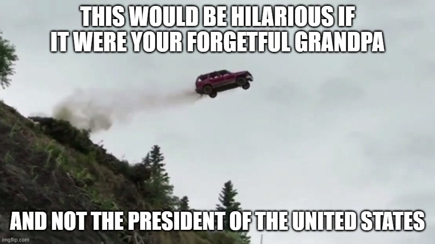 Car Driving Off Cliff | THIS WOULD BE HILARIOUS IF IT WERE YOUR FORGETFUL GRANDPA AND NOT THE PRESIDENT OF THE UNITED STATES | image tagged in car driving off cliff | made w/ Imgflip meme maker
