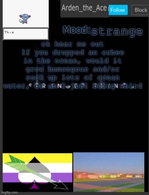 just one of my many strange thoughts | strange; ok hear me out
If you dropped an orbee in the ocean, would it grow humongous and/or suck up lots of ocean water, or am I just being weird | image tagged in arden the ace's template,orbeez are super weird | made w/ Imgflip meme maker