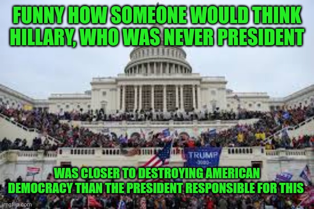 Capitol on January 6 | FUNNY HOW SOMEONE WOULD THINK HILLARY, WHO WAS NEVER PRESIDENT WAS CLOSER TO DESTROYING AMERICAN DEMOCRACY THAN THE PRESIDENT RESPONSIBLE FO | image tagged in capitol on january 6 | made w/ Imgflip meme maker