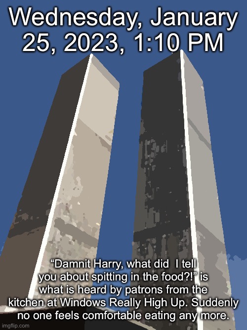 Twin Towers | Wednesday, January 25, 2023, 1:10 PM; “Damnit Harry, what did  I tell you about spitting in the food?!” is what is heard by patrons from the kitchen at Windows Really High Up. Suddenly no one feels comfortable eating any more. | image tagged in twin towers | made w/ Imgflip meme maker