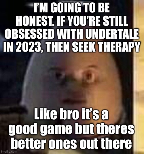 If you’re a deltarune fan then that’s different | I’M GOING TO BE HONEST. IF YOU’RE STILL OBSESSED WITH UNDERTALE IN 2023, THEN SEEK THERAPY; Like bro it’s a good game but theres better ones out there | image tagged in they will not find your body | made w/ Imgflip meme maker