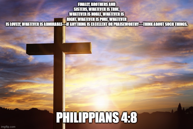 Bible Verse of the Day | FINALLY, BROTHERS AND SISTERS, WHATEVER IS TRUE, WHATEVER IS NOBLE, WHATEVER IS RIGHT, WHATEVER IS PURE, WHATEVER IS LOVELY, WHATEVER IS ADMIRABLE—IF ANYTHING IS EXCELLENT OR PRAISEWORTHY—THINK ABOUT SUCH THINGS. PHILIPPIANS 4:8 | image tagged in bible verse of the day | made w/ Imgflip meme maker