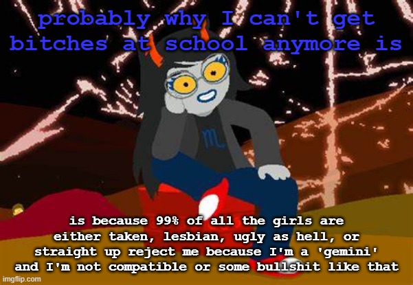 like wtf man | probably why I can't get bitches at school anymore is; is because 99% of all the girls are either taken, lesbian, ugly as hell, or straight up reject me because I'm a 'gemini' and I'm not compatible or some bullshit like that | image tagged in vriska- no please tell me more | made w/ Imgflip meme maker