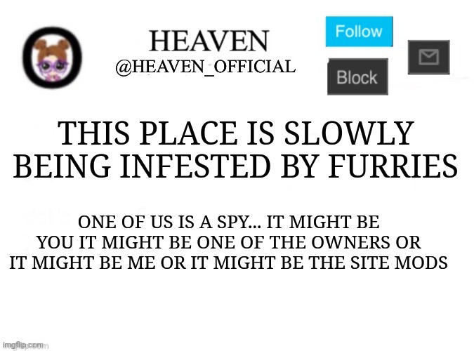 It's time we do a an arkuum | THIS PLACE IS SLOWLY BEING INFESTED BY FURRIES; ONE OF US IS A SPY... IT MIGHT BE YOU IT MIGHT BE ONE OF THE OWNERS OR IT MIGHT BE ME OR IT MIGHT BE THE SITE MODS | image tagged in heaven s template | made w/ Imgflip meme maker