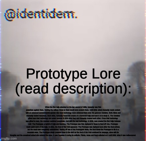 hehehehaw | Prototype Lore (read description):; When the first kaiju attacked on the last second of 1999, humanity was first powerless against them. Nothing the military threw at them would even scratch them. Until 2002, where humanity made contact with an advanced extraterrestrial species who have technology more advanced than ours; the gaseous Uranians. Both Aliens and Humanity traded resources. Soon after, humanity found the corpse of a humanoid Kaiju and took it in to study it. The Uranians gifted man their technology and power sources in 2004 after they and Humanity trusted each other. Once their technology was gifted to man, the Uranians vanished completely. And with the new technology, in 2009, man created the first Kaiju Defense Unit: The Prototype; a hybrid of Kaiju and Machine. The Prototype was first deployed in Texas to fend off Uno. Prototype made quick work of the kaiju. In 2011, the Soul of the Void appeared. The Prototype was deployed soon after the Soul arrived, but the mech was completely outmatched. Tearing off two of the Prototype's limbs, the Soul threw the Prototype to die in a mountain cave. The Prototype slowly powered down in the dark as the Soul of the Void continued its rampage, alone with its thoughts and the occasional animal who entered the cave. It was hopeless in curing its solitude. Plants, moss and fungi collected on it until 2023, when it was rediscovered. | made w/ Imgflip meme maker