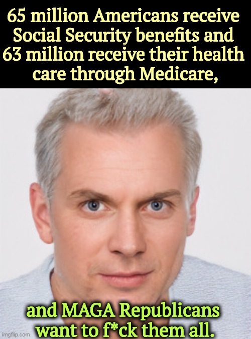 65 million Americans receive 
Social Security benefits and 
63 million receive their health 
care through Medicare, and MAGA Republicans 
want to f*ck them all. | image tagged in maga,republicans,attack,social security,medicare | made w/ Imgflip meme maker