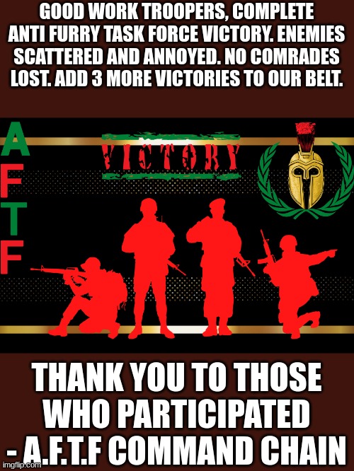 If YOU want to make a difference join the AFTF today! | GOOD WORK TROOPERS, COMPLETE ANTI FURRY TASK FORCE VICTORY. ENEMIES SCATTERED AND ANNOYED. NO COMRADES LOST. ADD 3 MORE VICTORIES TO OUR BELT. THANK YOU TO THOSE WHO PARTICIPATED - A.F.T.F COMMAND CHAIN | image tagged in a f t f victory,aftf,raid | made w/ Imgflip meme maker