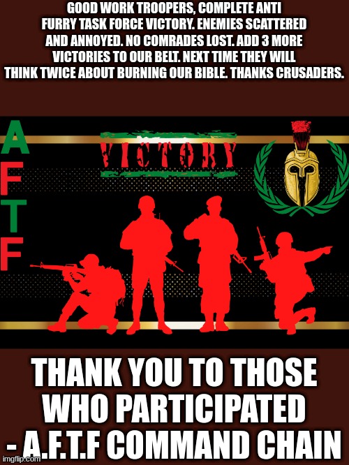 Join the AFTF today! | GOOD WORK TROOPERS, COMPLETE ANTI FURRY TASK FORCE VICTORY. ENEMIES SCATTERED AND ANNOYED. NO COMRADES LOST. ADD 3 MORE VICTORIES TO OUR BELT. NEXT TIME THEY WILL THINK TWICE ABOUT BURNING OUR BIBLE. THANKS CRUSADERS. THANK YOU TO THOSE WHO PARTICIPATED - A.F.T.F COMMAND CHAIN | image tagged in a f t f victory,aftf | made w/ Imgflip meme maker