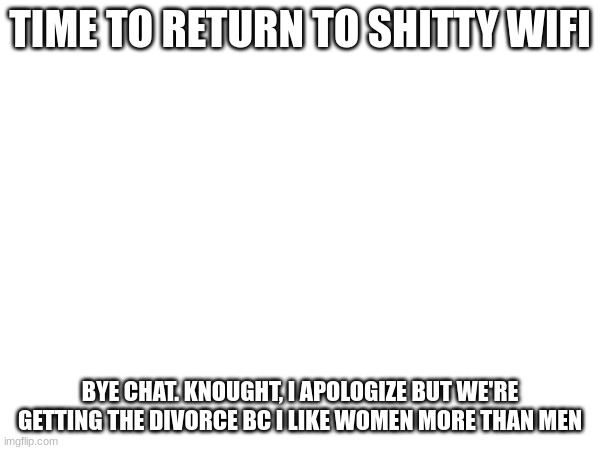 TIME TO RETURN TO SHITTY WIFI; BYE CHAT. KNOUGHT, I APOLOGIZE BUT WE'RE GETTING THE DIVORCE BC I LIKE WOMEN MORE THAN MEN | made w/ Imgflip meme maker