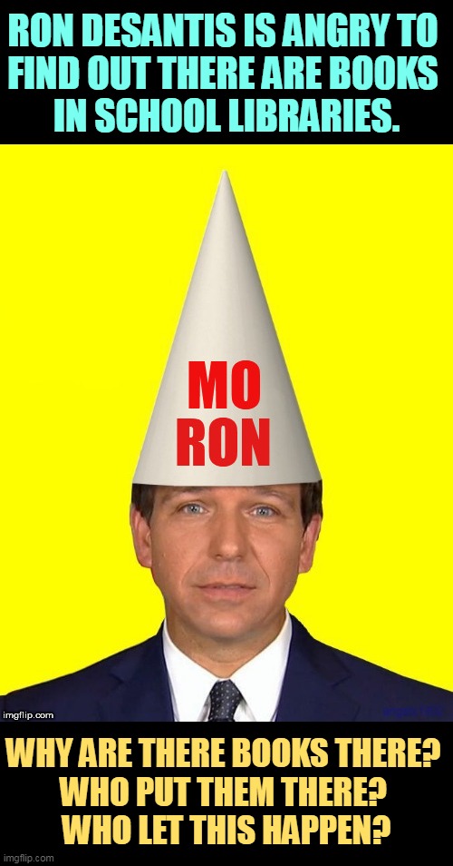 Ron DeSantis, the King of Kancel Kulture. | RON DESANTIS IS ANGRY TO 
FIND OUT THERE ARE BOOKS 
IN SCHOOL LIBRARIES. WHY ARE THERE BOOKS THERE? 
WHO PUT THEM THERE? 
WHO LET THIS HAPPEN? | image tagged in cancel culture,ron desantis,books,censorship,knowledge,learning | made w/ Imgflip meme maker