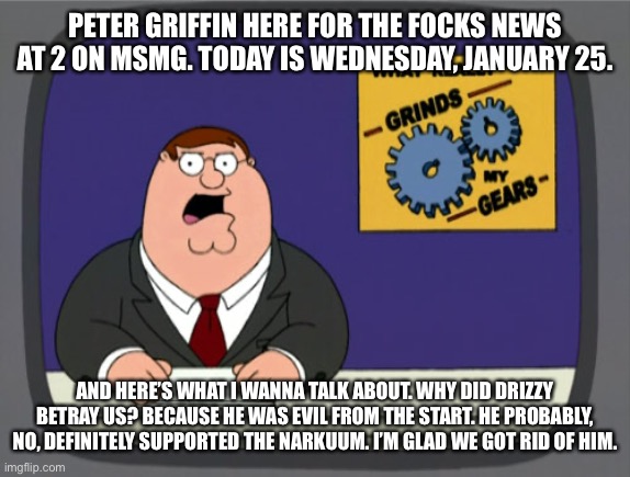 Peter Griffin News | PETER GRIFFIN HERE FOR THE FOCKS NEWS AT 2 ON MSMG. TODAY IS WEDNESDAY, JANUARY 25. AND HERE’S WHAT I WANNA TALK ABOUT. WHY DID DRIZZY BETRAY US? BECAUSE HE WAS EVIL FROM THE START. HE PROBABLY, NO, DEFINITELY SUPPORTED THE NARKUUM. I’M GLAD WE GOT RID OF HIM. | image tagged in memes,peter griffin news | made w/ Imgflip meme maker