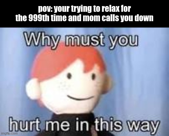 Why must you hurt me in this way | pov: your trying to relax for the 999th time and mom calls you down | image tagged in why must you hurt me in this way,so true memes,dankmemes | made w/ Imgflip meme maker