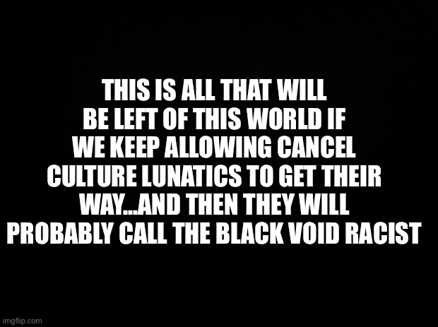 Splash Mountain, syrup bottles, cotton balls, peanut butter, soda cans, cars, buildings, lakes, rivers, roads, people, etc. |  THIS IS ALL THAT WILL BE LEFT OF THIS WORLD IF WE KEEP ALLOWING CANCEL CULTURE LUNATICS TO GET THEIR WAY…AND THEN THEY WILL PROBABLY CALL THE BLACK VOID RACIST | image tagged in cancel culture,offended,democrats,democratic party,liberal logic,memes | made w/ Imgflip meme maker