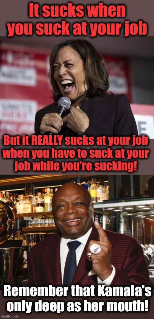 Deep thoughts from Kamala Harris | It sucks when you suck at your job; But it REALLY sucks at your job
when you have to suck at your
job while you're sucking! Remember that Kamala's only deep as her mouth! | image tagged in kamala laughing,willie brown,kamala harris,democrats,diversity hyena,sucks | made w/ Imgflip meme maker