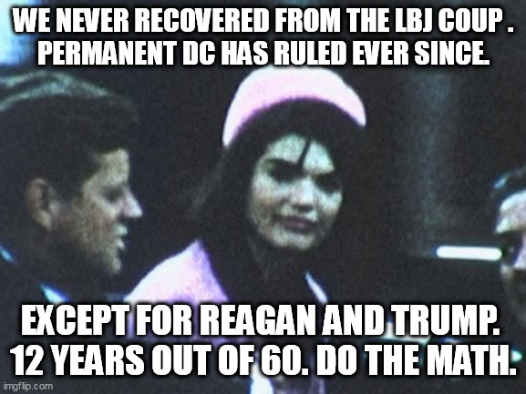 WHEN WE THE PEOPLE GOT KNEECAPPED | WE NEVER RECOVERED FROM THE LBJ COUP .
PERMANENT DC HAS RULED EVER SINCE. EXCEPT FOR REAGAN AND TRUMP. 
12 YEARS OUT OF 60. DO THE MATH. | image tagged in jfk,deep state,globalist | made w/ Imgflip meme maker