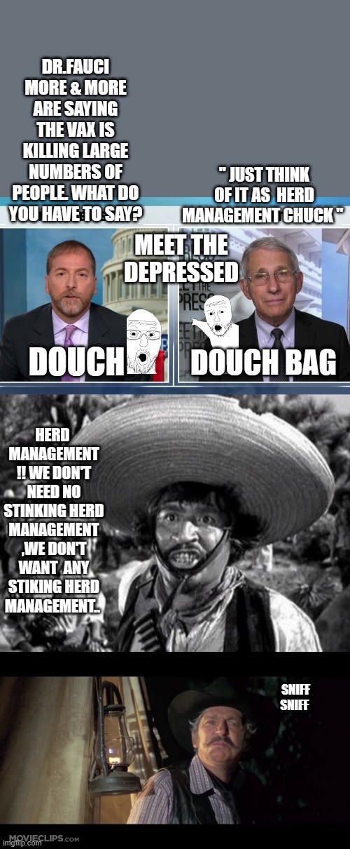 CAN we get a fact check please ? | DR.FAUCI MORE & MORE ARE SAYING THE VAX IS KILLING LARGE NUMBERS OF PEOPLE. WHAT DO YOU HAVE TO SAY? " JUST THINK OF IT AS  HERD MANAGEMENT CHUCK "; MEET THE DEPRESSED; DOUCH; DOUCH BAG; HERD  MANAGEMENT !! WE DON'T NEED NO STINKING HERD MANAGEMENT ,WE DON'T WANT  ANY STIKING HERD MANAGEMENT.. SNIFF SNIFF | image tagged in democrats,nwo police state | made w/ Imgflip meme maker