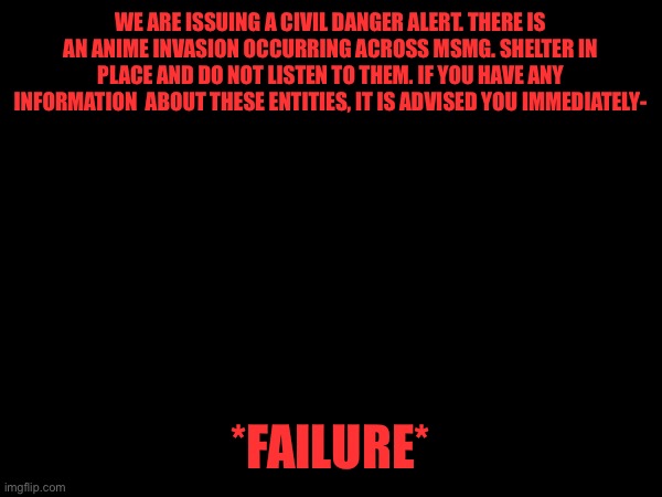 WE ARE ISSUING A CIVIL DANGER ALERT. THERE IS AN ANIME INVASION OCCURRING ACROSS MSMG. SHELTER IN PLACE AND DO NOT LISTEN TO THEM. IF YOU HAVE ANY INFORMATION  ABOUT THESE ENTITIES, IT IS ADVISED YOU IMMEDIATELY-; *FAILURE* | made w/ Imgflip meme maker